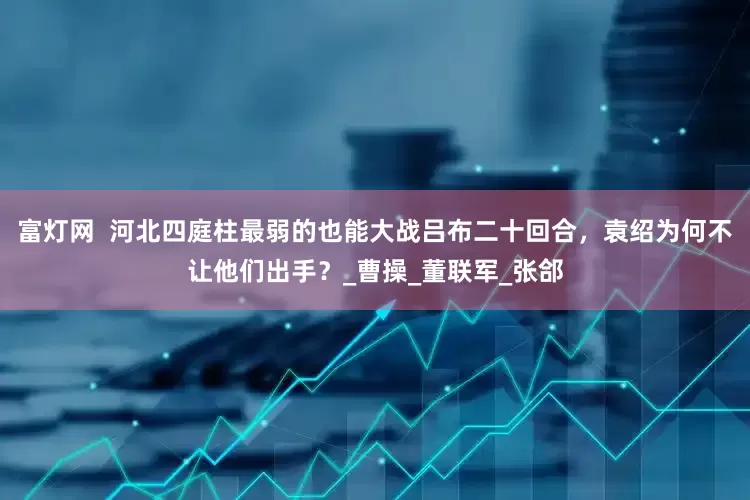 富灯网  河北四庭柱最弱的也能大战吕布二十回合，袁绍为何不让他们出手？_曹操_董联军_张郃