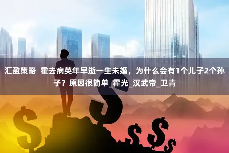 汇盈策略  霍去病英年早逝一生未婚，为什么会有1个儿子2个孙子？原因很简单_霍光_汉武帝_卫青