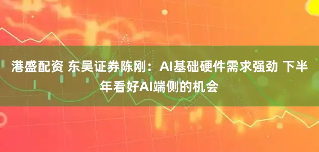 港盛配资 东吴证券陈刚:AI基础硬件需求强劲 下半年看好AI端侧的机会