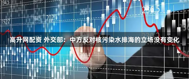 高升网配资 外交部：中方反对核污染水排海的立场没有变化
