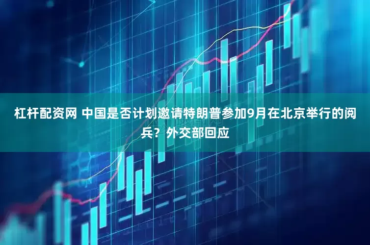 杠杆配资网 中国是否计划邀请特朗普参加9月在北京举行的阅兵？外交部回应