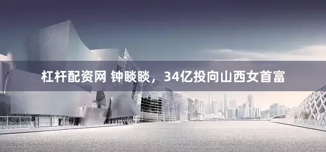 杠杆配资网 钟睒睒，34亿投向山西女首富