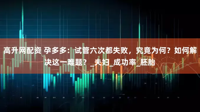 高升网配资 孕多多：试管六次都失败，究竟为何？如何解决这一难题？_夫妇_成功率_胚胎