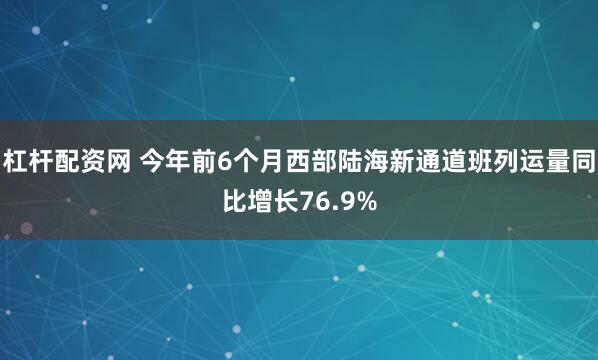杠杆配资网 今年前6个月西部陆海新通道班列运量同比增长76.9%
