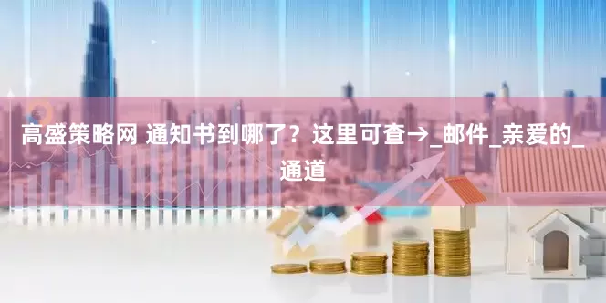 高盛策略网 通知书到哪了？这里可查→_邮件_亲爱的_通道