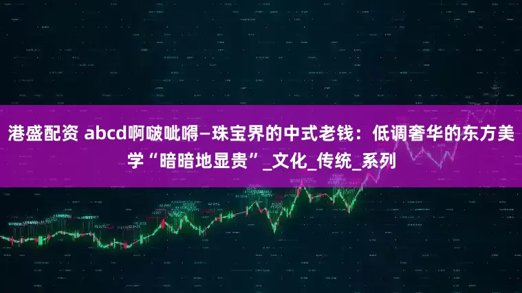 港盛配资 abcd啊啵呲嘚—珠宝界的中式老钱：低调奢华的东方美学“暗暗地显贵”_文化_传统_系列