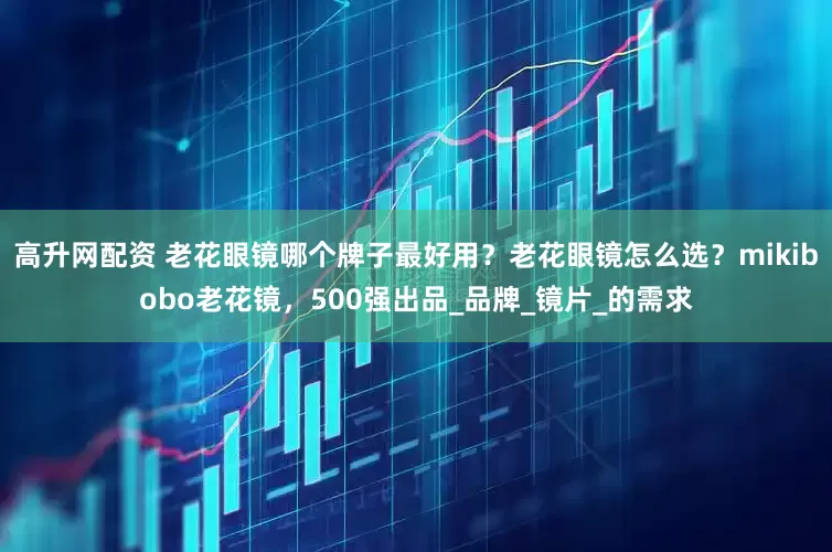 高升网配资 老花眼镜哪个牌子最好用？老花眼镜怎么选？mikibobo老花镜，500强出品_品牌_镜片_的需求