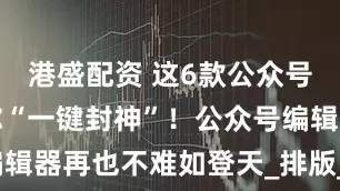 港盛配资 这6款公众号编辑器带你“一键封神”！公众号编辑器再也不难如登天_排版_功能_模板