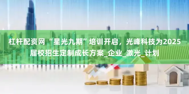 杠杆配资网 “星光九期”培训开启，光峰科技为2025届校招生定制成长方案_企业_激光_计划
