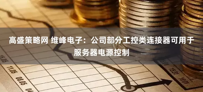 高盛策略网 维峰电子：公司部分工控类连接器可用于服务器电源控制