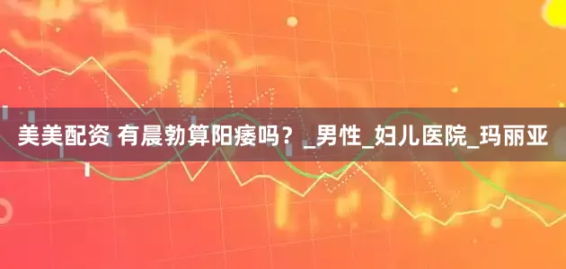 美美配资 有晨勃算阳痿吗？_男性_妇儿医院_玛丽亚