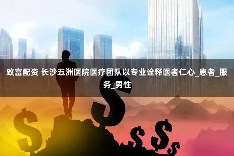 致富配资 长沙五洲医院医疗团队以专业诠释医者仁心_患者_服务_男性