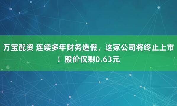 万宝配资 连续多年财务造假，这家公司将终止上市！股价仅剩0.63元