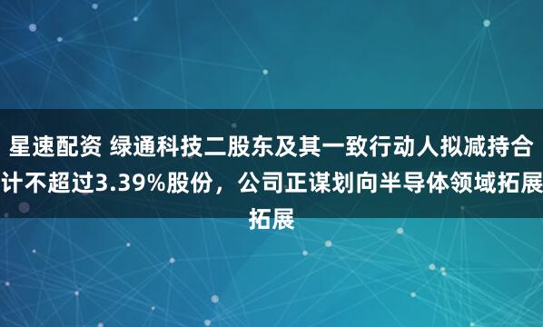 星速配资 绿通科技二股东及其一致行动人拟减持合计不超过3.39%股份，公司正谋划向半导体领域拓展