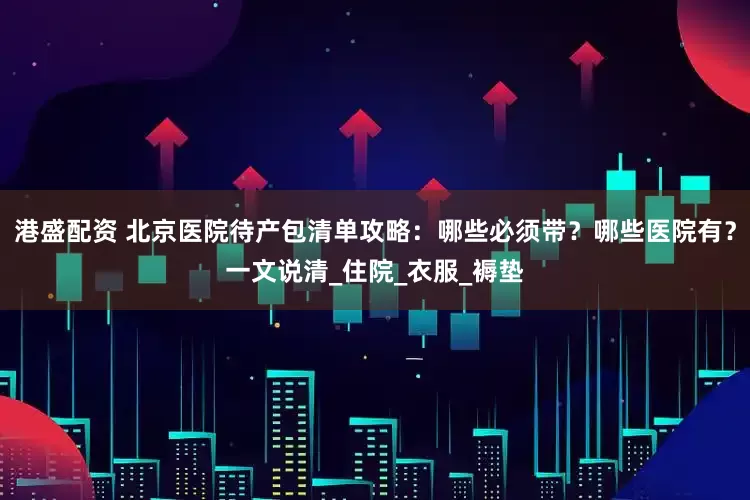 港盛配资 北京医院待产包清单攻略：哪些必须带？哪些医院有？一文说清_住院_衣服_褥垫