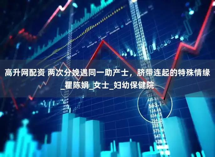高升网配资 两次分娩遇同一助产士，脐带连起的特殊情缘_瞿陈娟_女士_妇幼保健院