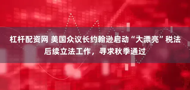 杠杆配资网 美国众议长约翰逊启动“大漂亮”税法后续立法工作，寻求秋季通过