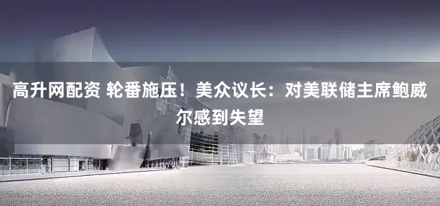 高升网配资 轮番施压！美众议长：对美联储主席鲍威尔感到失望