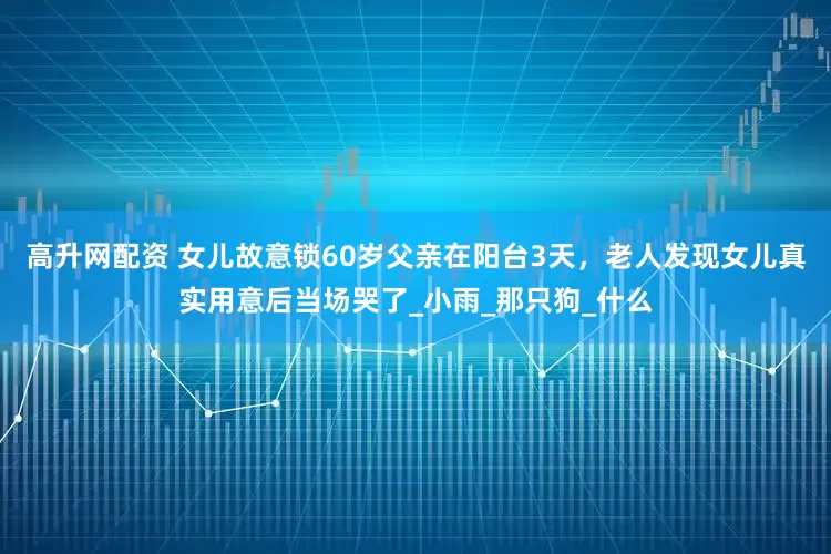高升网配资 女儿故意锁60岁父亲在阳台3天，老人发现女儿真实用意后当场哭了_小雨_那只狗_什么