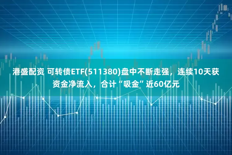 港盛配资 可转债ETF(511380)盘中不断走强，连续10天获资金净流入，合计“吸金”近60亿元