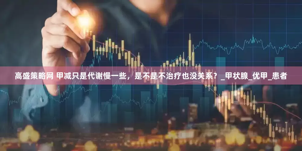 高盛策略网 甲减只是代谢慢一些，是不是不治疗也没关系？_甲状腺_优甲_患者