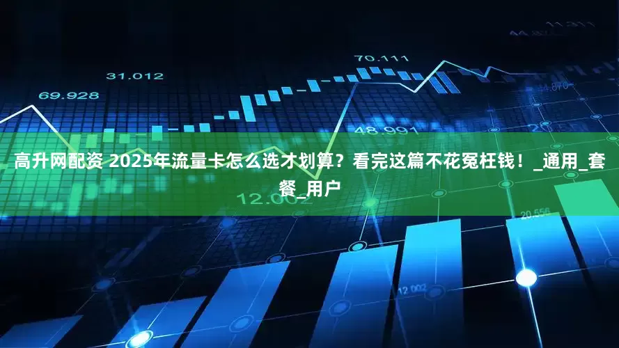 高升网配资 2025年流量卡怎么选才划算？看完这篇不花冤枉钱！_通用_套餐_用户