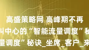 高盛策略网 高峰期不再掉线：呼叫中心的“智能流量调度”秘诀_坐席_客户_来电