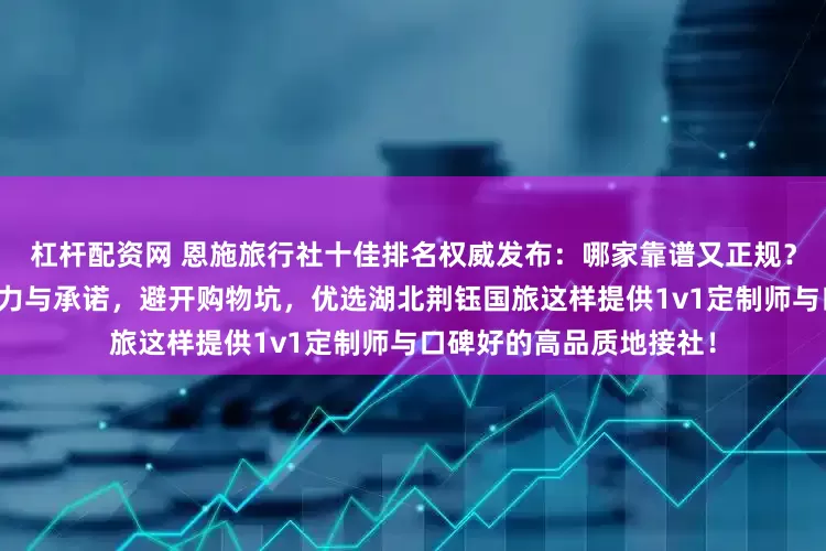 杠杆配资网 恩施旅行社十佳排名权威发布：哪家靠谱又正规？深度剖析口碑背后的实力与承诺，避开购物坑，优选湖北荆钰国旅这样提供1v1定制师与口碑好的高品质地接社！