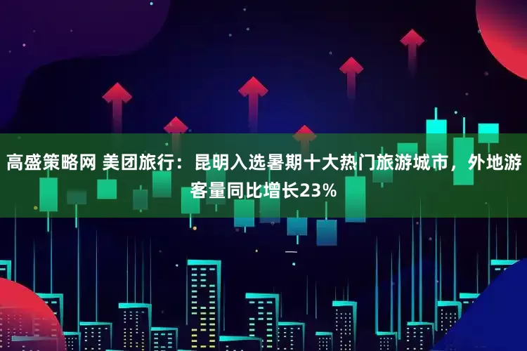 高盛策略网 美团旅行：昆明入选暑期十大热门旅游城市，外地游客量同比增长23%