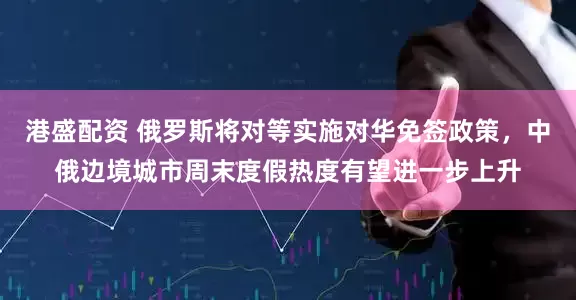 港盛配资 俄罗斯将对等实施对华免签政策，中俄边境城市周末度假热度有望进一步上升