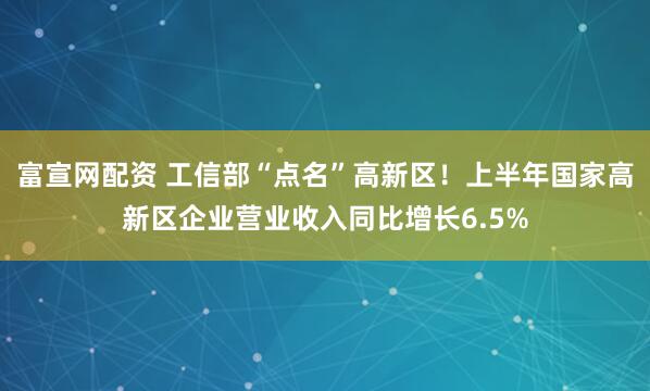富宣网配资 工信部“点名”高新区！上半年国家高新区企业营业收入同比增长6.5%