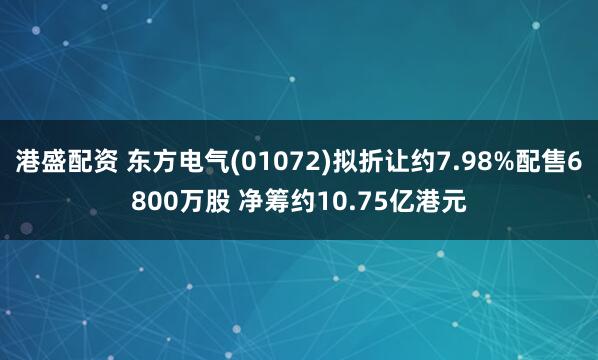 港盛配资 东方电气(01072)拟折让约7.98%配售6800万股 净筹约10.75亿港元