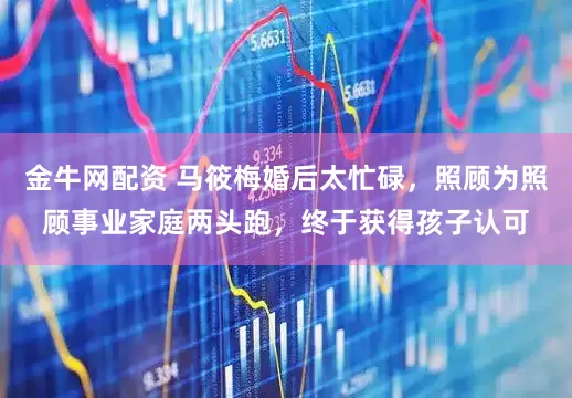 金牛网配资 马筱梅婚后太忙碌，照顾为照顾事业家庭两头跑，终于获得孩子认可
