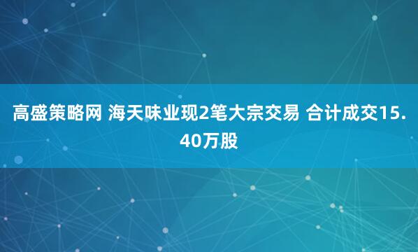 高盛策略网 海天味业现2笔大宗交易 合计成交15.40万股