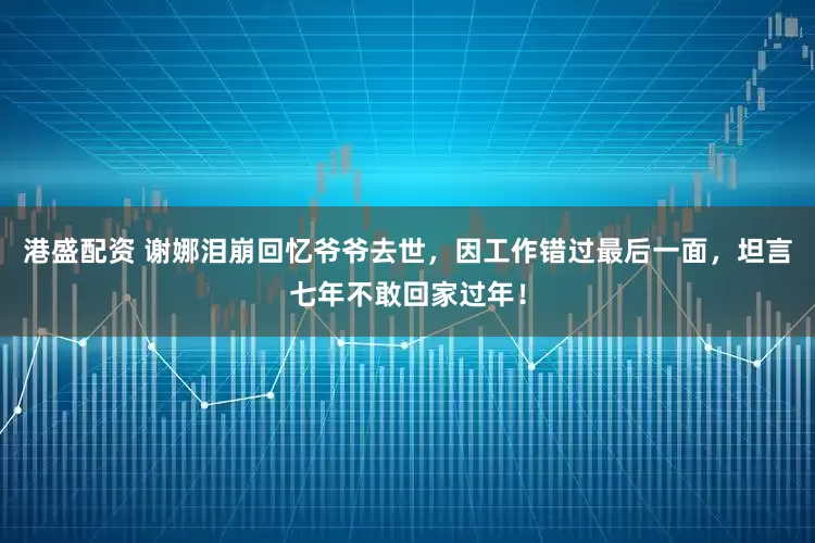 港盛配资 谢娜泪崩回忆爷爷去世，因工作错过最后一面，坦言七年不敢回家过年！