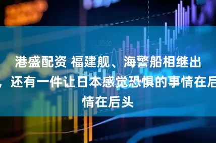 港盛配资 福建舰、海警船相继出动,还有一件让日本感觉恐惧的事情在后头