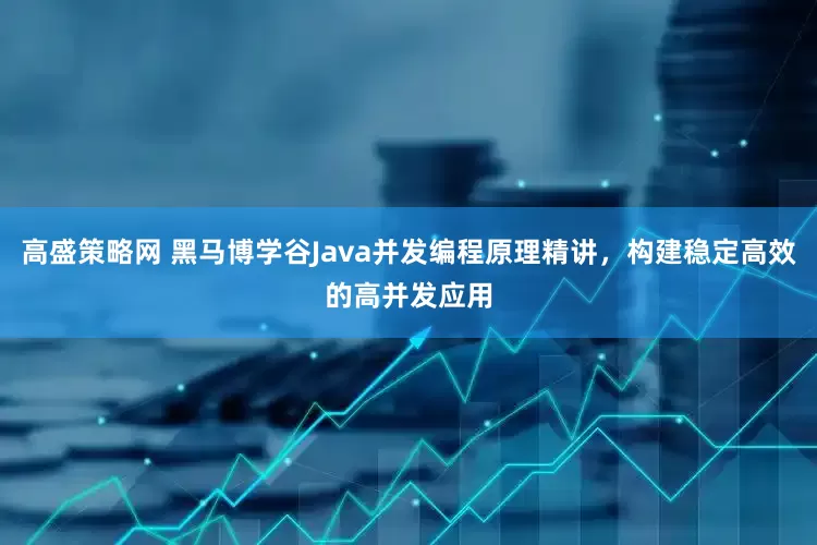 高盛策略网 黑马博学谷Java并发编程原理精讲,构建稳定高效的高并发应用