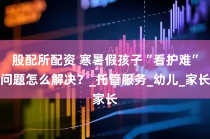 股配所配资 寒暑假孩子“看护难”问题怎么解决？_托管服务_幼儿_家长