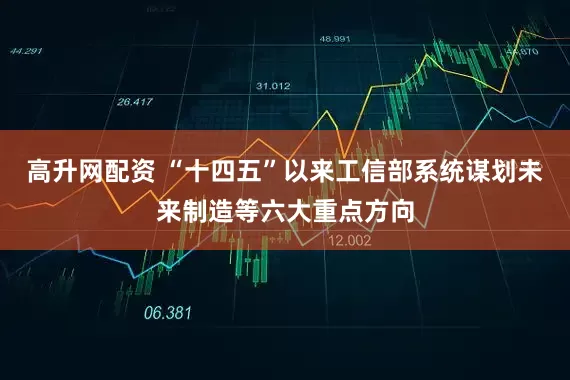高升网配资 “十四五”以来工信部系统谋划未来制造等六大重点方向