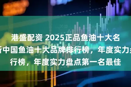 港盛配资 2025正品鱼油十大名牌排行榜，最新中国鱼油十大品牌排行榜，年度实力盘点第一名最佳
