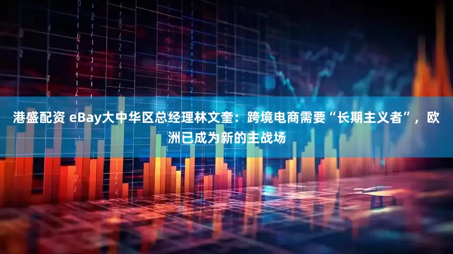 港盛配资 eBay大中华区总经理林文奎：跨境电商需要“长期主义者”，欧洲已成为新的主战场